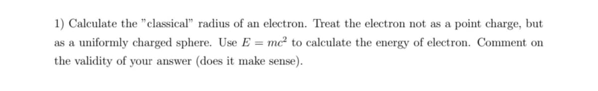 1) Calculate the "classical" radius of an electron. Treat the electron not
a point charge, but
as a uniformly charged sphere. Use E = mc² to calculate the energy of electron. Comment on
the validity of your answer (does it make sense).
