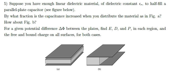 5) Suppose you have enough linear dielectric material, of dielectric constant €,, to half-fill a
parallel-plate capacitor (see figure below).
By what fraction is the capacitance increased when you distribute the material as in Fig. a?
How about Fig. b?
For a given potential difference Að between the plates, find E, D, and P, in each region, and
the free and bound charge on all surfaces, for both cases.
(a)
(b)
