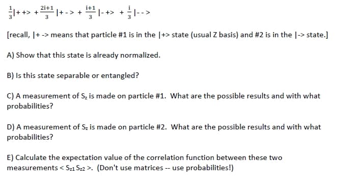 2i+1
i+1
|- +> +
3
[recall, |+ -> means that particle #1 is in the |+> state (usual Z basis) and #2 is in the |-> state.]
A) Show that this state is already normalized.
B) Is this state separable or entangled?
C) A measurement of S, is made on particle #1. What are the possible results and with what
probabilities?
D) A measurement of Sz is made on particle #2. What are the possible results and with what
probabilities?
E) Calculate the expectation value of the correlation function between these two
measurements < Sz1 Sz2 >. (Don't use matrices -- use probabilities!)
