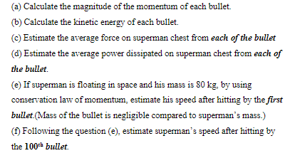 (a) Calculate the magnitude of the momentum of each bullet.
(b) Calculate the kinetic energy of each bullet.
(c) Estimate the average force on superman chest from each of the bullet
(d) Estimate the average power dissipated on superman chest from each of
the bullet.
(e) If superman is floating in space and his mass is 80 kg, by using
conservation law of momentum, estimate his speed after hitting by the first
bullet (Mass of the bullet is negligible compared to superman's mass.)
() Following the question (e), estimate superman's speed after hitting by
the 100th bullet.
