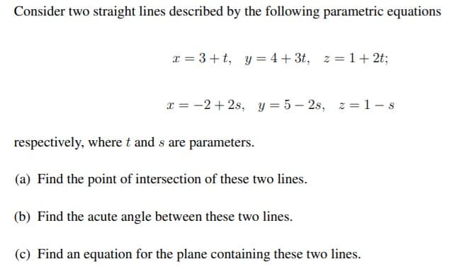 Consider two straight lines described by the following parametric equations
x = 3 +t, y = 4 + 3t,
z = 1+ 2t;
x = -2 + 2s, y = 5 – 2s, z =1-s
respectively, where t and s are parameters.
(a) Find the point of intersection of these two lines.
(b) Find the acute angle between these two lines.
(c) Find an equation for the plane containing these two lines.
