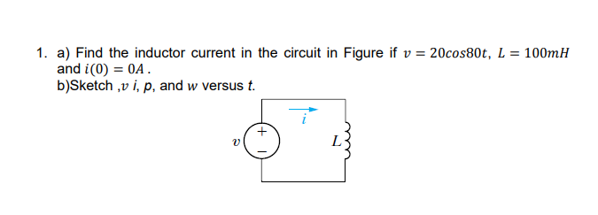 1. a) Find the inductor current in the circuit in Figure if v = 20cos80t, L = 100mH
and i(0) = 0A.
b)Sketch ,v i, p, and w versus t.
