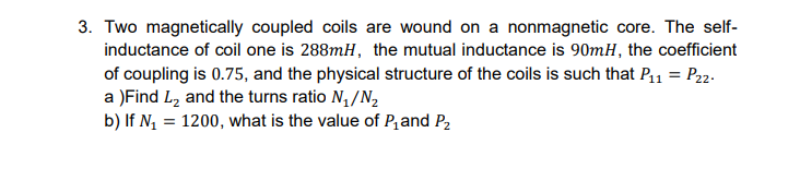 3. Two magnetically coupled coils are wound on a nonmagnetic core. The self-
inductance of coil one is 288mH, the mutual inductance is 90mH, the coefficient
of coupling is 0.75, and the physical structure of the coils is such that P11 = P22-
a )Find L2 and the turns ratio N,/N,
b) If N, = 1200, what is the value of P,and P,
