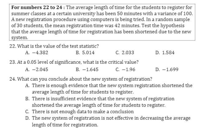 For numbers 22 to 24 : The average length of time for the students to register for
summer classes at a certain university has been 50 minutes with a variance of 100.
A new registration procedure using computers is being tried. In a random sample
of 30 students, the mean registration time was 42 minutes. Test the hypothesis
that the average length of time for registration has been shortened due to the new
system.
22. What is the value of the test statistic?
В. 5.014
A. -4.382
C. 2.033
D. 1.584
23. At a 0.05 level of significance, what is the critical value?
А. —2.045
В. — 1.645
С. -1.96
D. -1.699
24. What can you conclude about the new system of registration?
A. There is enough evidence that the new system registration shortened the
average length of time for students to register.
B. There is insufficient evidence that the new system of registration
shortened the average length of time for students to register.
C. There is not enough data to make a conclusion
D. The new system of registration is not effective in decreasing the average
length of time for registration.
