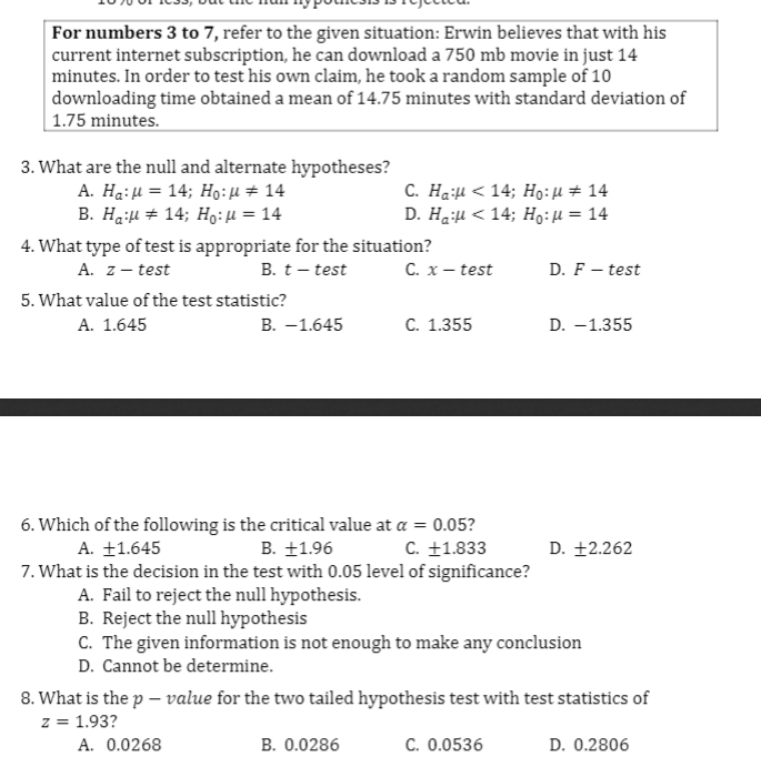 For numbers 3 to 7, refer to the given situation: Erwin believes that with his
current internet subscription, he can download a 750 mb movie in just 14
minutes. In order to test his own claim, he took a random sample of 10
downloading time obtained a mean of 14.75 minutes with standard deviation of
| 1.75 minutes.
3. What are the null and alternate hypotheses?
A. Hg: μ- 14; Ho : μ + 14
B. H :μ+14 ; Ho: μ= 14
C. Ha:H < 14; Ho:H# 14
D. H μ< 14; H6: μ= 14
%3D
4. What type of test is appropriate for the situation?
A. z- test
B. t– test
C. x– test
D. F – test
5. What value of the test statistic?
А. 1.645
В. —1.645
C. 1.355
D. –1.355
6. Which of the following is the critical value at a = 0.05?
A. ±1.645
B. ±1.96
C. +1.833
D. +2.262
7. What is the decision in the test with 0.05 level of significance?
A. Fail to reject the null hypothesis.
B. Reject the null hypothesis
C. The given information is not enough to make any conclusion
D. Cannot be determine.
8. What is the p – value for the two tailed hypothesis test with test statistics of
z = 1.93?
A. 0.0268
B. 0.0286
C. 0.0536
D. 0.2806
