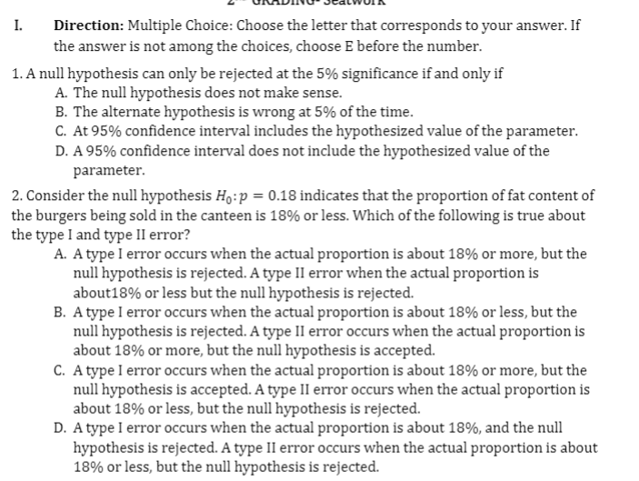 I.
Direction: Multiple Choice: Choose the letter that corresponds to your answer. If
the answer is not among the choices, choose E before the number.
1. A null hypothesis can only be rejected at the 5% significance if and only if
A. The null hypothesis does not make sense.
B. The alternate hypothesis is wrong at 5% of the time.
C. At 95% confidence interval includes the hypothesized value of the parameter.
D. A 95% confidence interval does not include the hypothesized value of the
parameter.
2. Consider the null hypothesis H,:p = 0.18 indicates that the proportion of fat content of
the burgers being sold in the canteen is 18% or less. Which of the following is true about
the type I and type II error?
A. A type I error occurs when the actual proportion is about 18% or more, but the
null hypothesis is rejected. A type II error when the actual proportion is
about18% or less but the null hypothesis is rejected.
B. A type I error occurs when the actual proportion is about 18% or less, but the
null hypothesis is rejected. A type II error occurs when the actual proportion is
about 18% or more, but the null hypothesis is accepted.
C. A type I error occurs when the actual proportion is about 18% or more, but the
null hypothesis is accepted. A type II error occurs when the actual proportion is
about 18% or less, but the null hypothesis is rejected.
D. A type I error occurs when the actual proportion is about 18%, and the null
hypothesis is rejected. A type II error occurs when the actual proportion is about
18% or less, but the null hypothesis is rejected.
