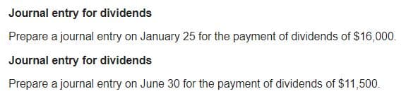 Journal entry for dividends
Prepare a journal entry on January 25 for the payment of dividends of $16,000.
Journal entry for dividends
Prepare a journal entry on June 30 for the payment of dividends of $11,500.