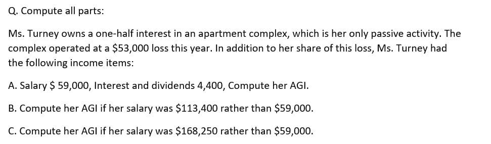Q. Compute all parts:
Ms. Turney owns a one-half interest in an apartment complex, which is her only passive activity. The
complex operated at a $53,000 loss this year. In addition to her share of this loss, Ms. Turney had
the following income items:
A. Salary $ 59,000, Interest and dividends 4,400, Compute her AGI.
B. Compute her AGI if her salary was $113,400 rather than $59,000.
C. Compute her AGI if her salary was $168,250 rather than $59,000.