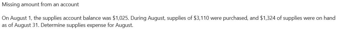 Missing amount from an account
On August 1, the supplies account balance was $1,025. During August, supplies of $3,110 were purchased, and $1,324 of supplies were on hand
as of August 31. Determine supplies expense for August.