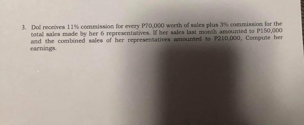 3. Dol receives 11% commission for every P70,000 worth of sales plus 3% commission for the
total sales made by her 6 representatives. If her sales last month amounted to P150,000
and the combined sales of her representatives amounted to P210,000, Compute her
earnings.