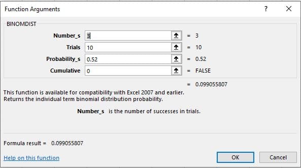 Function Arguments
?
BINOMDIST
Number s 3
= 3
Trials 10
= 10
Probability_s 0.52
= 0.52
=
Cumulative o
= FALSE
= 0.099055807
This function is available for compatibility with Excel 2007 and earlier.
Returns the individual term binomial distribution probability.
Number s is the number of successes in trials.
Formula result = 0.099055807
Help on this function
OK
Cancel
そ
