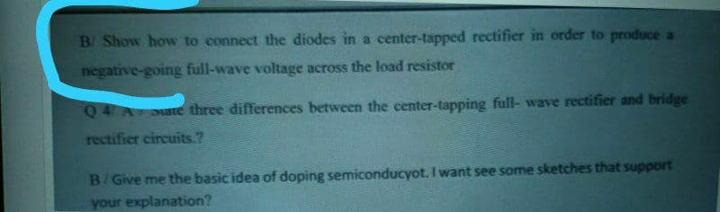 B Show how to connect the diodes in a center-tapped rectifier in order to produce a
negative-going full-wave voltage across the load resistor
Q4 A oate three differences between the center-tapping full- wave rectifier and bridge
rectifier circuits.?
B/Give me the basic idea of doping semiconducyot. I want see some sketches that support
your explanation?
