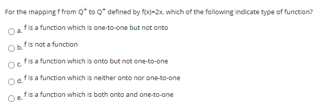 For the mapping f from Q* to Q* defined by f(x)=2x, which of the following indicate type of function?
Oa fis a function which is one-to-one but not onto
Ob. fis not a function
fis a function which is onto but not one-to-one
Oc.
fis a function which is neither onto nor one-to-one
fis a function which is both onto and one-to-one
O e.
