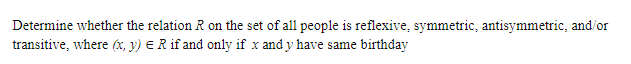 Determine whether the relation R on the set of all people is reflexive, symmetric, antisymmetric, and/or
transitive, where (x, y) ER if and only if x and y have same birthday
