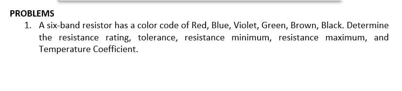 PROBLEMS
1. A six-band resistor has a color code of Red, Blue, Violet, Green, Brown, Black. Determine
the resistance rating, tolerance, resistance minimum, resistance maximum, and
Temperature Coefficient.
