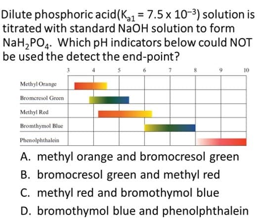Dilute phosphoric acid(K = 7.5 x 10-3) solution is
titrated with standard NaOH solution to form
NaH,PO4. Which pH indicators below could NOT
be used the detect the end-point?
10
Methyl Orange
Bromeresol Green
Methyl Red
Bromthymol Blue
Phenolphthalein
A. methyl orange and bromocresol green
B. bromocresol green and methyl red
C. methyl red and bromothymol blue
D. bromothymol blue and phenolphthalein
