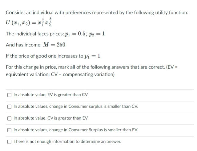 Consider an individual with preferences represented by the following utility function:
U (x1, 12) = x{x;
The individual faces prices: P1 = 0.5; p2 = 1
And has income: M = 250
If the price of good one increases to p1 =1
For this change in price, mark all of the following answers that are correct. (EV =
equivalent variation; CV = compensating variation)
O In absolute value, EV is greater than Cv
O In absolute values, change in Consumer surplus is smaller than CV.
O In absolute value, CV is greater than EV
In absolute values, change in Consumer Surplus is smaller than EV.
There is not enough information to determine an answer.
