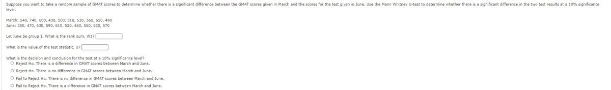 Suppose you want to take a random sample of GMAT scores to determine whether there is a significant difference between the GMAT scores given in March and the scores for the test given in June. Use the Mann Whitney U-test to determine whether there is a significant difference in the two test results at a 10% significance
level.
March: 540, 740, 600, 430, 500, 510, 530, 560, 550, 490
June: 350, 470, 630, 590, 610, 520, 460, 550, 530, 570
Let June be group 1. What is the rank sum, W1?
What is the value of the test statistic, U?
What is the decision and conclusion for the test at a 10% significance level?
O Reject Ho. There is a difference in GMAT scores between March and June.
O Reject Ho. There is no difference in GMAT scores between March and June.
O Fail to Reject Ho. There is no difference in GMAT scores between March and June.
O Fail to Reject Ho. There is a difference in GMAT scores between March and June.
