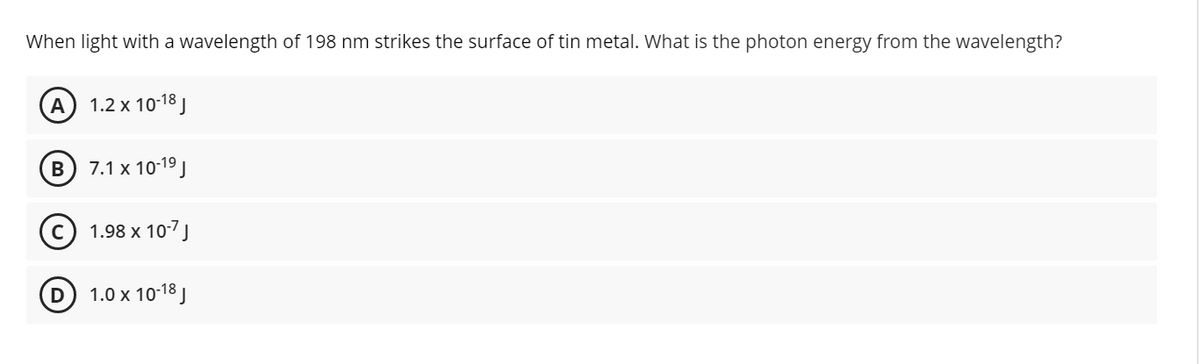 When light with a wavelength of 198 nm strikes the surface of tin metal. What is the photon energy from the wavelength?
A 1.2 x 10-18 J
в) 7.1х 10:19]
1.98 x 10-7J
1.0 x 10-18 J
