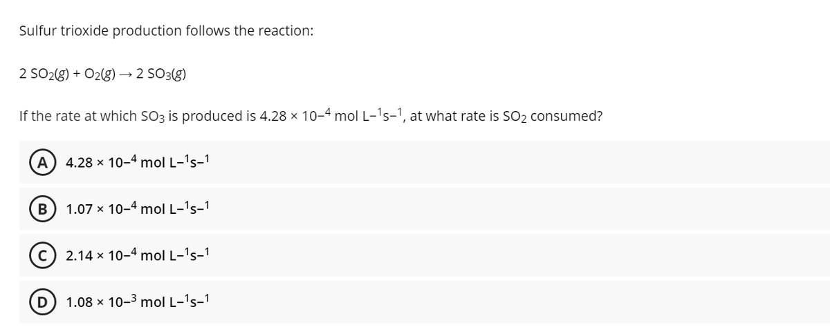 Sulfur trioxide production follows the reaction:
2 SO2(g) + O2g) → 2 SO3(g)
If the rate at which SO3 is produced is 4.28 x 10-4 mol L-'s-1, at what rate is SO2 consumed?
A
4.28 x 10-4 mol L-'s-1
B
1.07 x 10-4 mol L-'s-1
2.14 x 10-4 mol L-'s-1
1.08 x 10-3 mol L-'s-1
