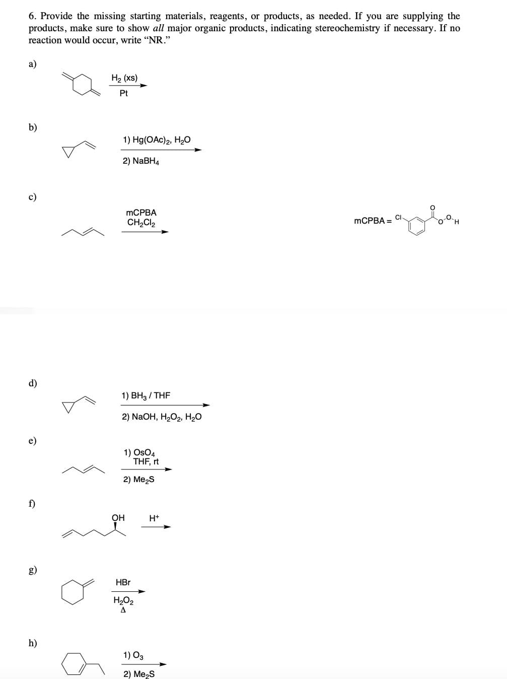 6. Provide the missing starting materials, reagents, or products, as needed. If you are supplying the
products, make sure to show all major organic products, indicating stereochemistry if necessary. If no
reaction would occur, write "NR."
a)
H₂ (xs)
Pt
1) Hg(OAc)2, H₂O
2) NaBH4
O
mCPBA
CH₂Cl2
mCPBA =
1) BH3 / THF
2) NaOH, H₂O₂, H₂O
1) OsO4
THF, rt
2) Me₂S
b)
c)
d)
e)
f)
h)
OH
HBr
H₂O₂
A
H+
1) 03
2) Me₂S
CI