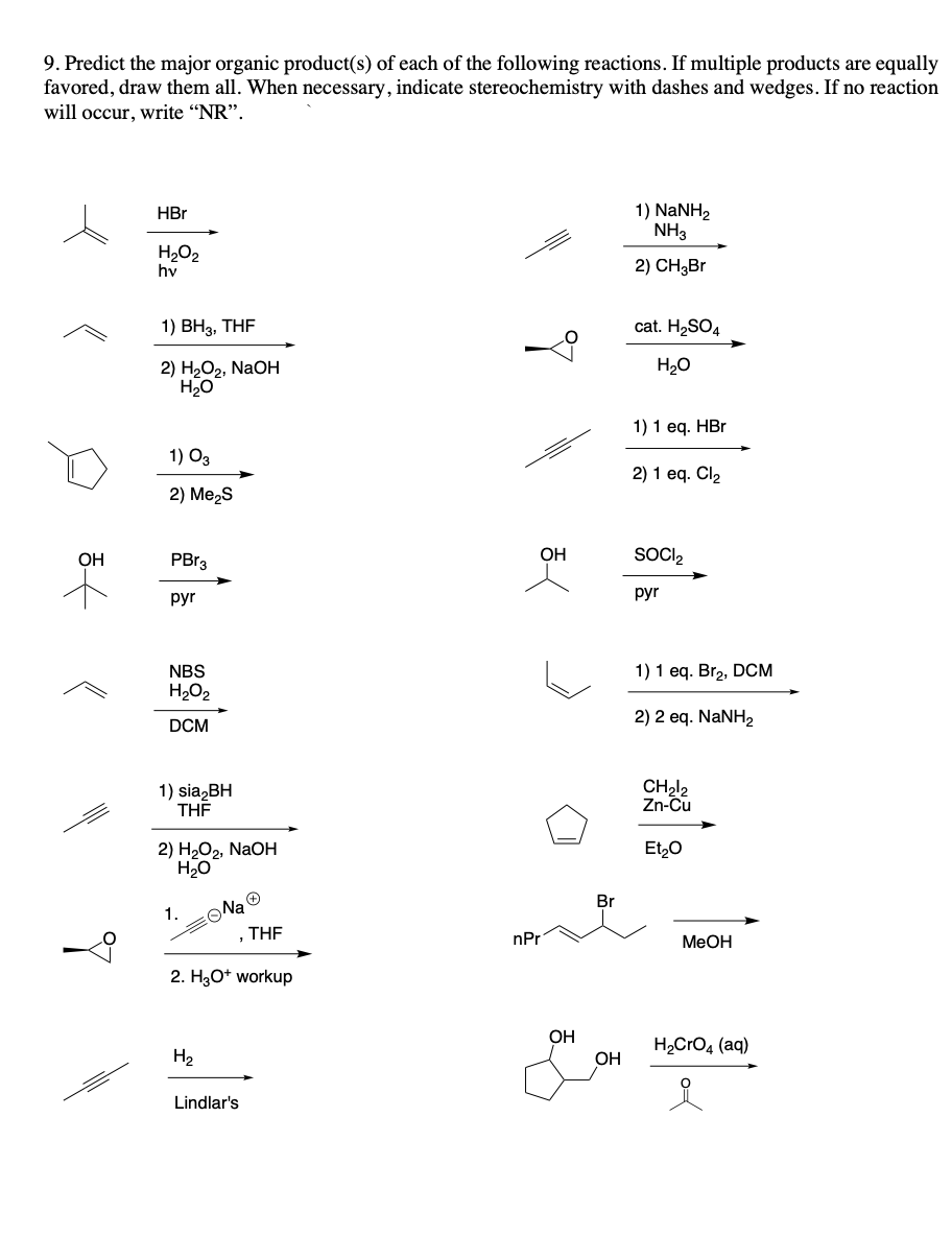 9. Predict the major organic product(s) of each of the following reactions. If multiple products are equally
favored, draw them all. When necessary, indicate stereochemistry with dashes and wedges. If no reaction
will occur, write "NR".
OH
HBr
H₂O₂
hv
1) BH3, THF
2) H₂O₂, NaOH
H₂O
1) 03
2) Me₂S
PBr3
pyr
NBS
H₂O₂
DCM
1) sia₂BH
THF
2) H₂O₂, NaOH
H₂O
1.
Na Ⓡ
H₂
2. H3O+ workup
THF
Lindlar's
OH
nPr
OH
Br
OH
1) NaNH,
NH3
2) CH₂Br
cat. H₂SO4
H₂O
1) 1 eq. HBr
2) 1 eq. Cl₂
SOCI₂
pyr
1) 1 eq. Br₂, DCM
2) 2 eq. NaNH,
CH₂12
Zn-Cu
Et₂O
MeOH
H₂CrO4 (aq)