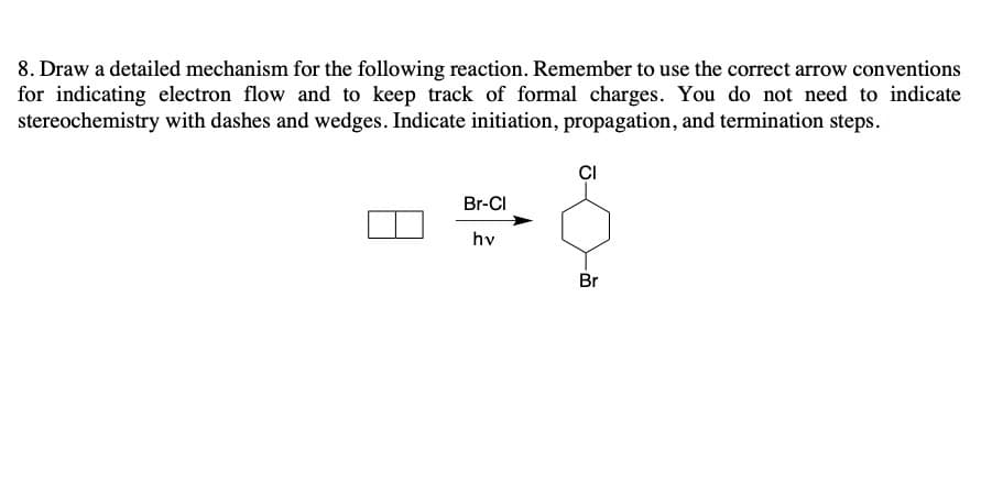 8. Draw a detailed mechanism for the following reaction. Remember to use the correct arrow conventions
for indicating electron flow and to keep track of formal charges. You do not need to indicate
stereochemistry with dashes and wedges. Indicate initiation, propagation, and termination steps.
CI
Br-Cl
hv
Br