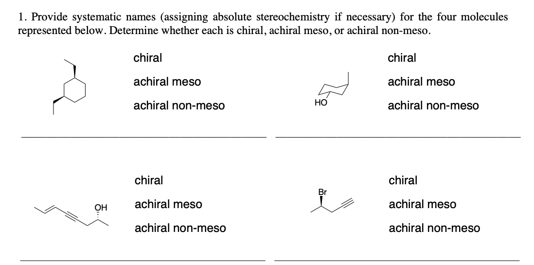 1. Provide systematic names (assigning absolute stereochemistry if necessary) for the four molecules
represented below. Determine whether each is chiral, achiral meso, or achiral non-meso.
chiral
achiral meso
achiral non-meso
OH
chiral
achiral meso
achiral non-meso
chiral
achiral meso
achiral non-meso
HO
Br
chiral
achiral meso
achiral non-meso