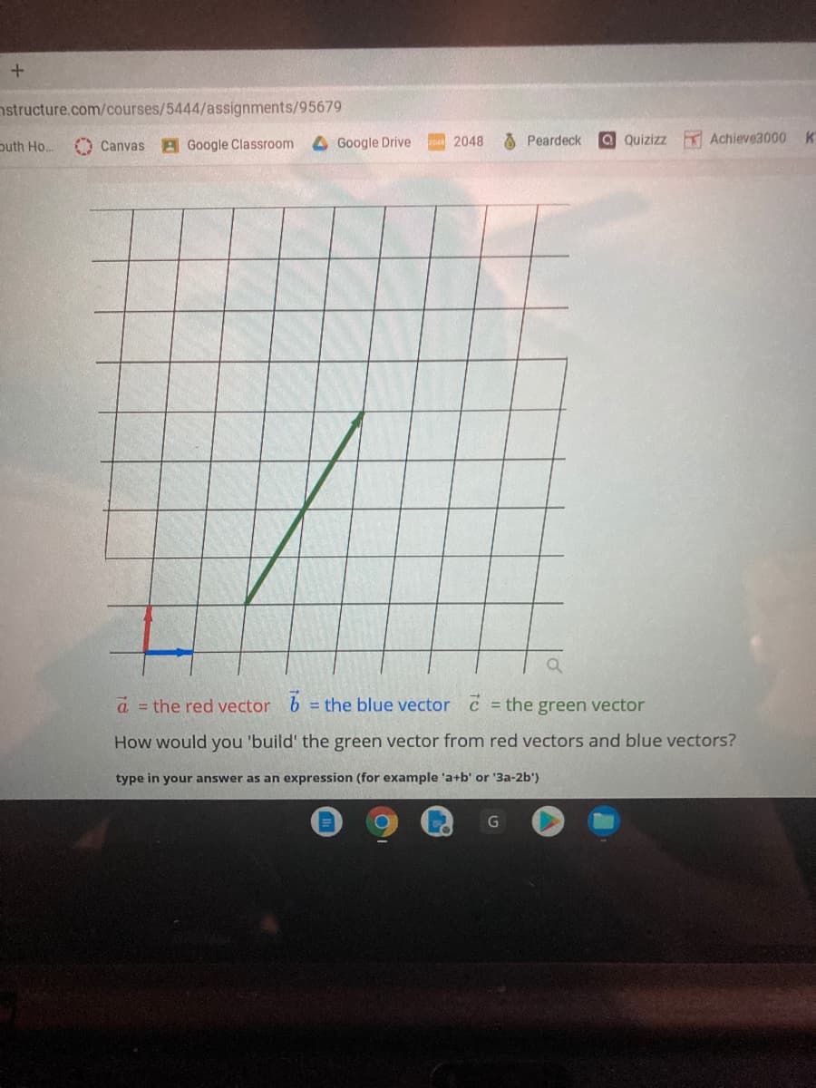 nstructure.com/courses/5444/assignments/95679
puth Ho..
O Canvas
A Google Classroom
Google Drive
2048
A Peardeck
a Quizizz T Achieve3000K
a the red vector b = the blue vector c = the green vector
%3D
How would you 'build' the green vector from red vectors and blue vectors?
type in your answer as an expression (for example 'a+b' or '3a-2b')
G
