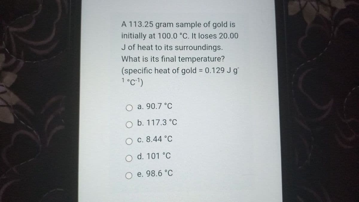 A 113.25 gram sample of gold is
initially at 100.0 °C. It loses 20.00
J of heat to its surroundings.
What is its final temperature?
(specific heat of gold = 0.129 Jg
1°c')
a. 90.7 °C
O b. 117.3 °C
O c. 8.44 °C
d. 101 °C
e. 98.6 °C
