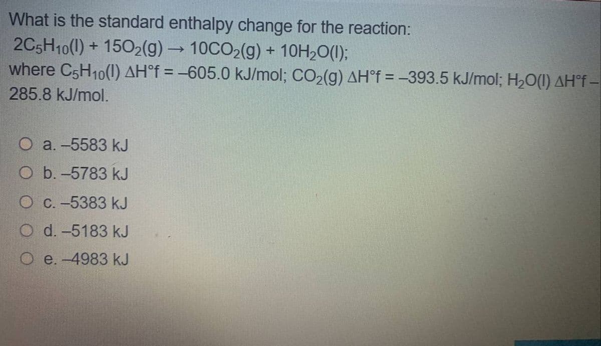 What is the standard enthalpy change for the reaction:
2C5H10(1) + 1502(g) → 10CO2(g) + 10H2O(1);
where C5H10(1) AH°f = -605.0 kJ/mol; CO2(g) AH°f = -393.5 kJ/mol; H20(1) AH°f –
285.8 kJ/mol.
O a. -5583 kJ
O b. -5783 kJ
O C. -5383 kJ
O d. -5183 kJ
O e. -4983 kJ
