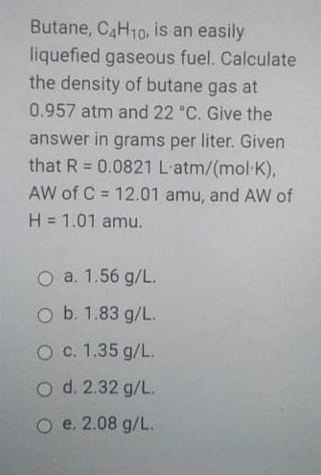 Butane, CAH10, is an easily
liquefied gaseous fuel. Calculate
the density of butane gas at
0.957 atm and 22 °C. Give the
answer in grams per liter. Given
that R = 0.0821 L-atm/(mol-K),
%3D
AW of C = 12.01 amu, and AW of
%3D
H = 1.01 amu.
O a. 1.56 g/L.
O b. 1.83 g/L.
O c. 1.35 g/L.
O d. 2.32 g/L.
O e. 2.08 g/L.
