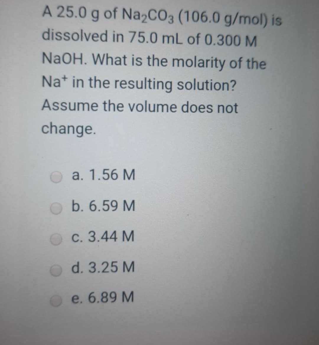 A 25.0 g of Na2CO3 (106.0 g/mol) is
dissolved in 75.0 mL of 0.300 M
NaOH. What is the molarity of the
Na* in the resulting solution?
Assume the volume does not
change.
a. 1.56 M
b. 6.59 M
C. 3.44 M
d. 3.25 M
e. 6.89 M
