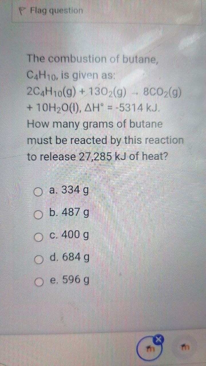 Flag question
The combustion of butane,
CAH10, is given as:
2C4H10(g)+ 1302(g) - 8C02(g)
+ 10H20(1), AH° = -5314 kJ.
How many grams of butane
must be reacted by this reaction
to release 27,285 kJ of heat?
а. 334 g
b. 487 g
c. 400 g
d. 684 g
e. 596 g
