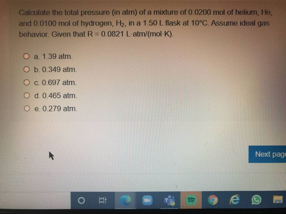 Calculate the total pressure (in atm) of a mixture of 0.0200 mol of helium, He,
and 0.0100 mol of hydrogen, H2, in a 1.50 L flask at 10°C. Assume ideal gas
behavior. Given that R 0.0821 L atm/(mol K).
O a 1.39 atm.
O b. 0.349 atm.
O c. 0.697 atm.
O d. 0.465 atm.
O e. 0.279 atm.
Next page
