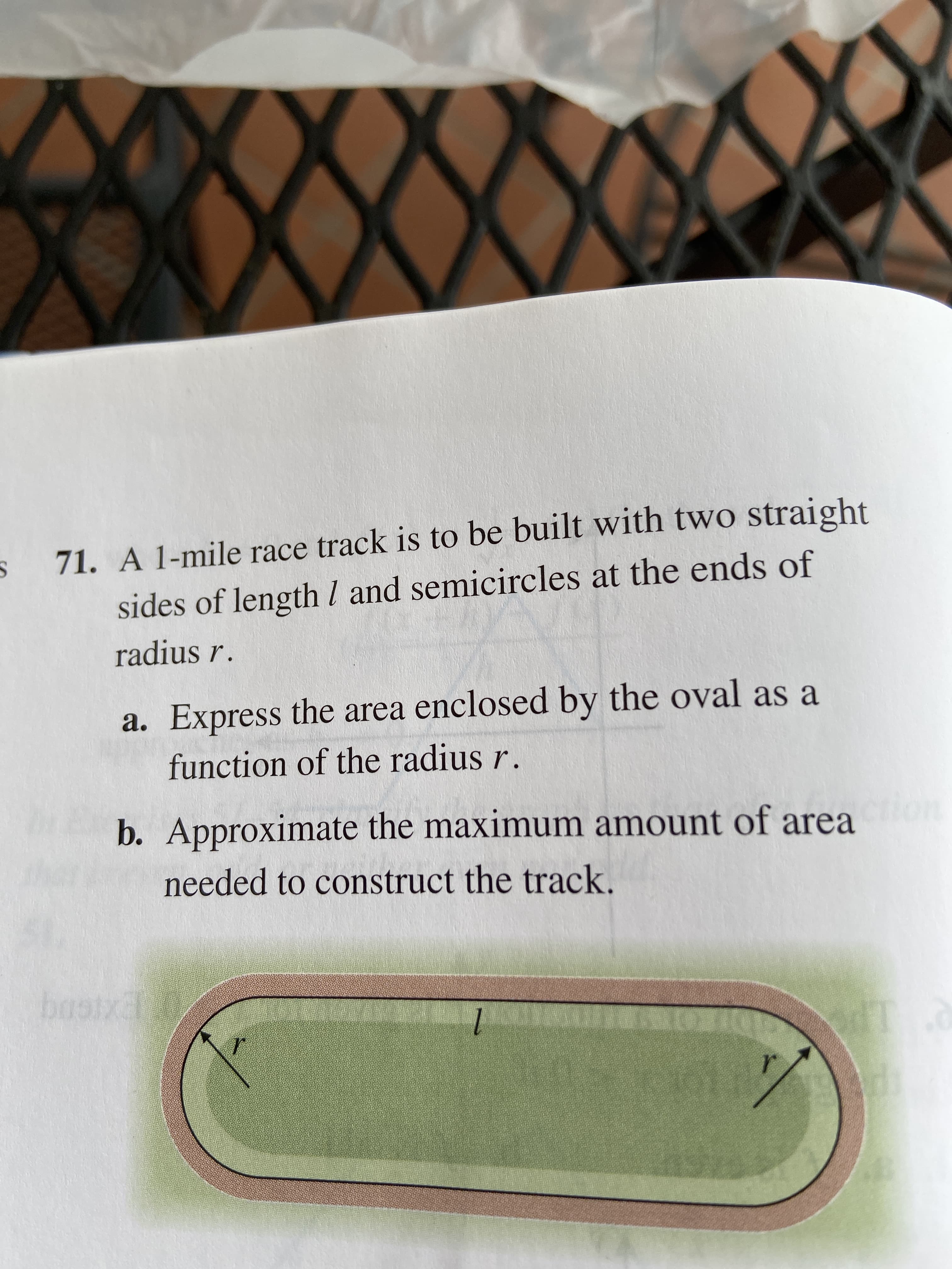 $71. A 1-mile race track is to be built with two straight
sides of lengthl and semicircles at the ends of
radius r.
a. Express the area enclosed by the oval as a
function of the radius r.
b. Approximate the maximum amount of area
needed to construct the track.
basix
