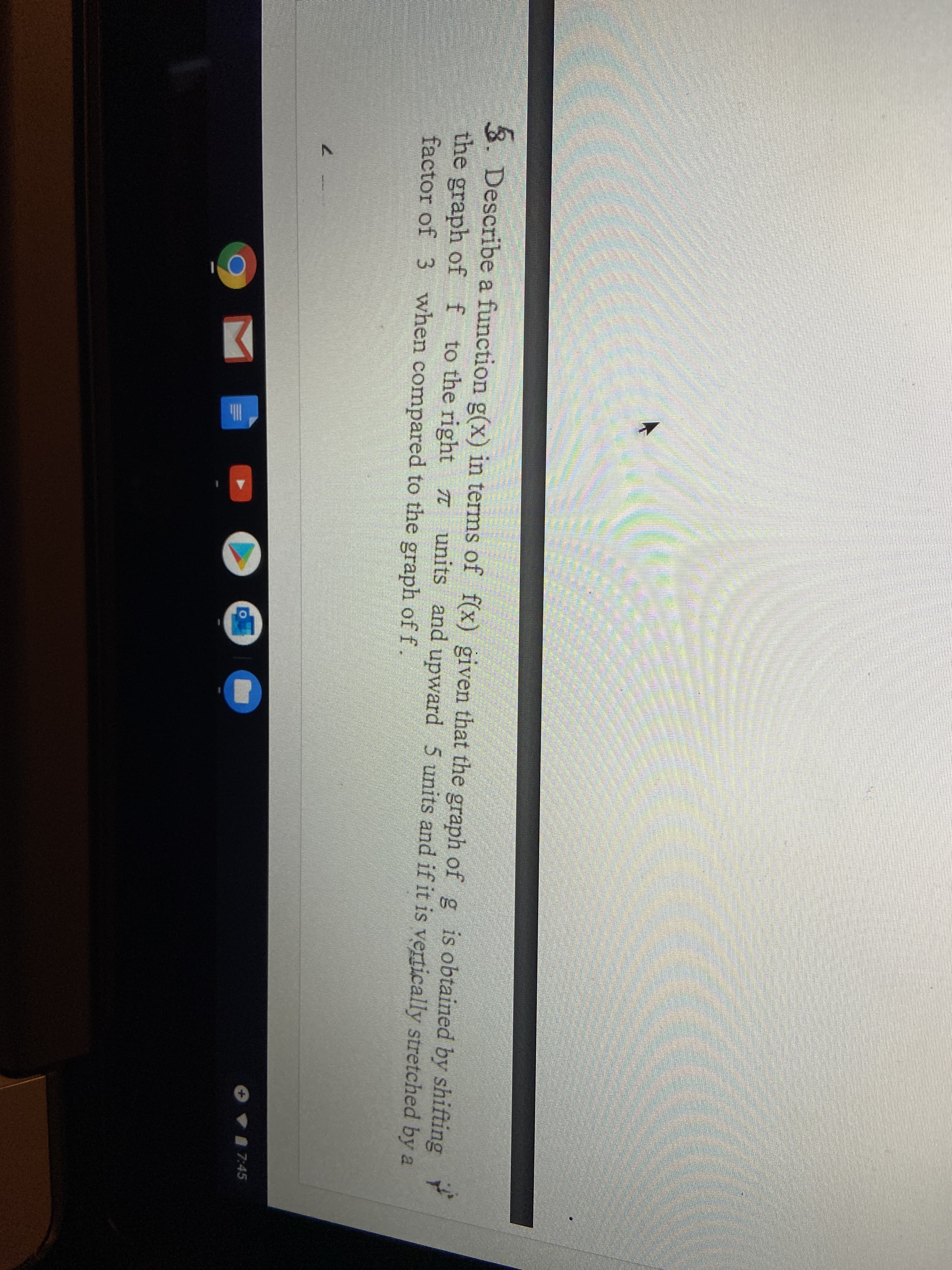 3. Describe a function g(x) in terms of f(x) given that the graph of g is obtained by shifting
the graph of f to the right units and upward 5 units and if it is vertically stretched by a
factor of 3 when compared to the graph of f.
7:45
