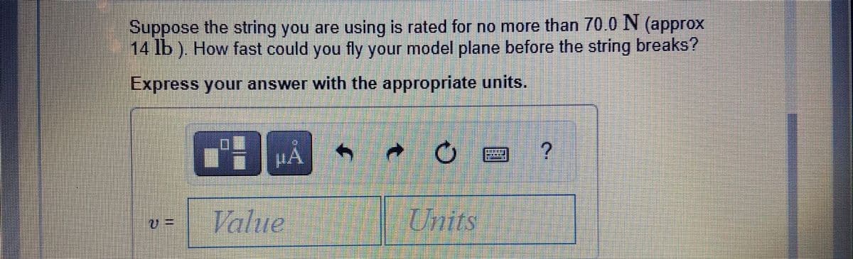 Suppose the string you are using is rated for no more than 70.0 N (approx
14 lb). How fast could you fly your model plane before the string breaks?
Express your answer with the appropriate units.
Vahue
%3D
