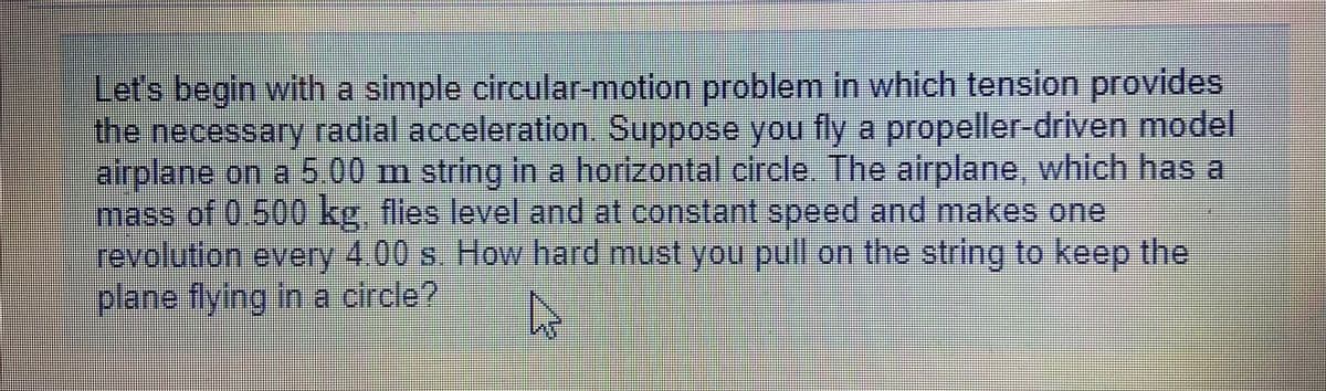 Let's begin with a simple circular-motion problem in which tension provides
the necessary radial acceleration. Suppose you fly a propeller-driven model
airplane on a 5.00 m string in a horizontal circle. The airplane, which has a
mass of 0.500 kg, flies level and at constant speed and makes one
revolution every 4.00 s. How hard must you pull on the string to keep the
plane flying in a circle?
