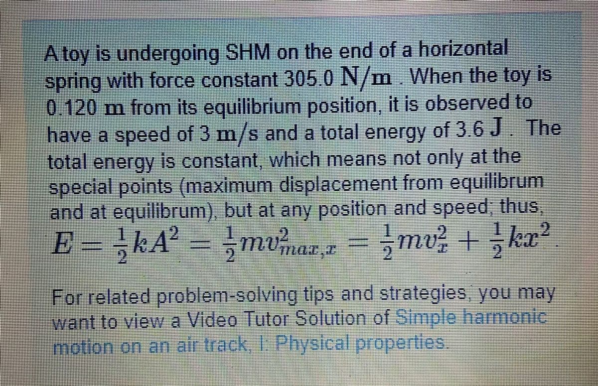 A toy is undergoing SHM on the end of a horizontal
spring with force constant 305.0 N/m. When the toy is
0.120m from its equilibrium position, it is observed to
have a speed of 3 m/s and a total energy of 3.6 J The
total energy is constant, which means not only at the
special points (maximum displacement from equilibrum.
and at equilibrum), but at any position and speed, thus,
E = kA² = mvmaz z = mv + ka?
mar.z
For related problem-solving tips and strategles, you may
want to view a Video Tutor Solution of Simple harmonic
motion on an air track, 1 Physical properties.
