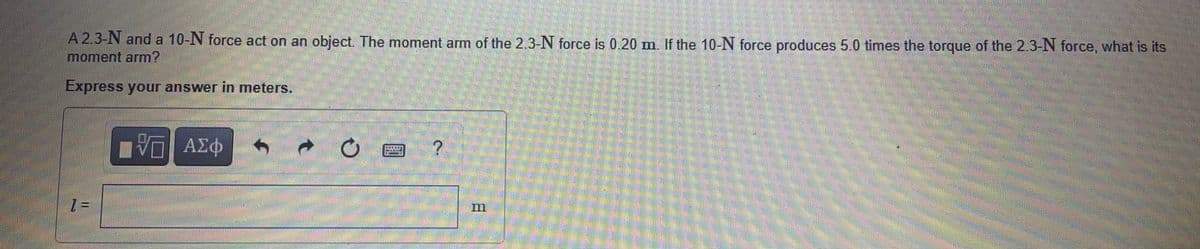 A 2.3-N and a 10-N force act on an object. The moment arm of the 2.3-N force is 0.20m. If the 10-N force produces 5.0 times the torque of the 2.3-N force, what is its
moment arm?
Express your answer in meters.
