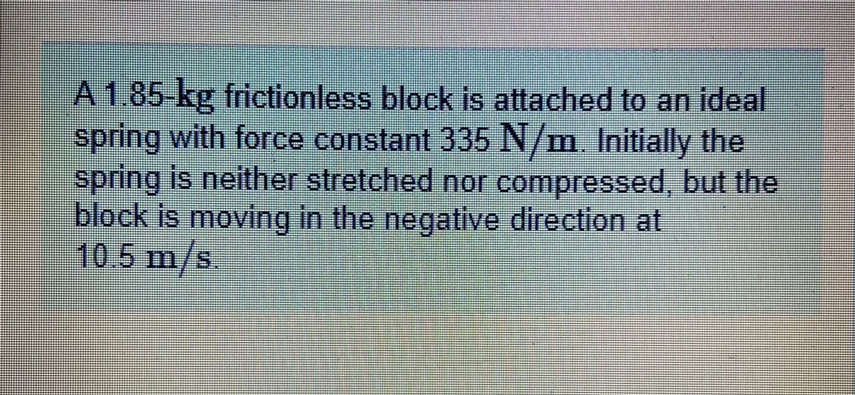 A 1.85-kg frictionless block is attached to an ideal
spring with force constant 335 N/m. Initially the
spring is neither stretched nor compressed, but the
block is moving in the negative direction at
105 m/s.
