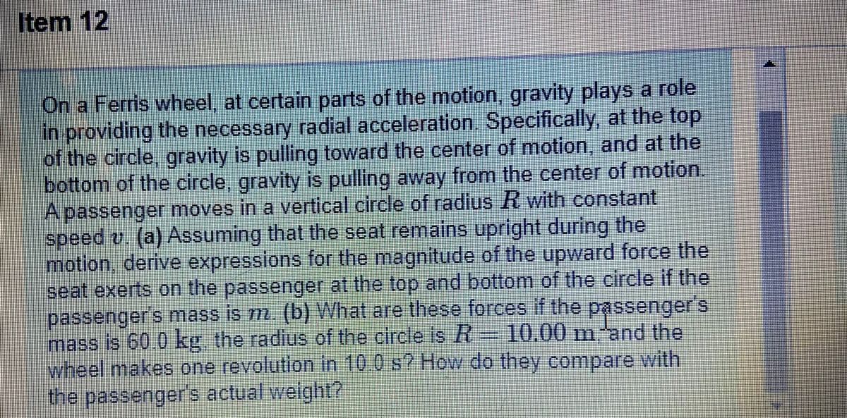 Item 12
On a Ferris wheel, at certain parts of the motion, gravity plays a role
in providing the necessary radial acceleration. Specifically, at the top
of the circle, gravity is pulling toward the center of motion, and at the
bottom of the circle, gravity is pulling away from the center of motion.
A passenger moves in a vertical circle of radius R with constant
speed 2. (a) Assuming that the seat remains upright during the
motion, derive expressions for the magnitude of the upward force the
seat exerts on the passenger at the top and bottom of the circle if the
passenger's mass is m. (b) What are these forces if the passenger's
mass is 60.0 kg. the radius of the circle is R 10.00 m'and the
wheel makes one revolution in 10.0 s? How do they compare with
the passenger's actual weight?

