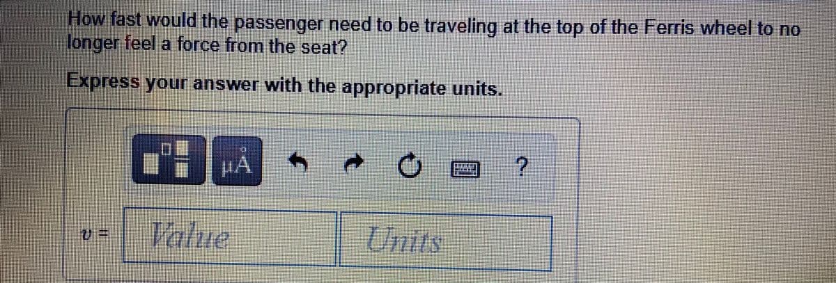 How fast would the passenger need to be traveling at the top of the Ferris wheel to no
longer feel a force from the seat?
Express your answer with the appropriate units.
Value
Units
