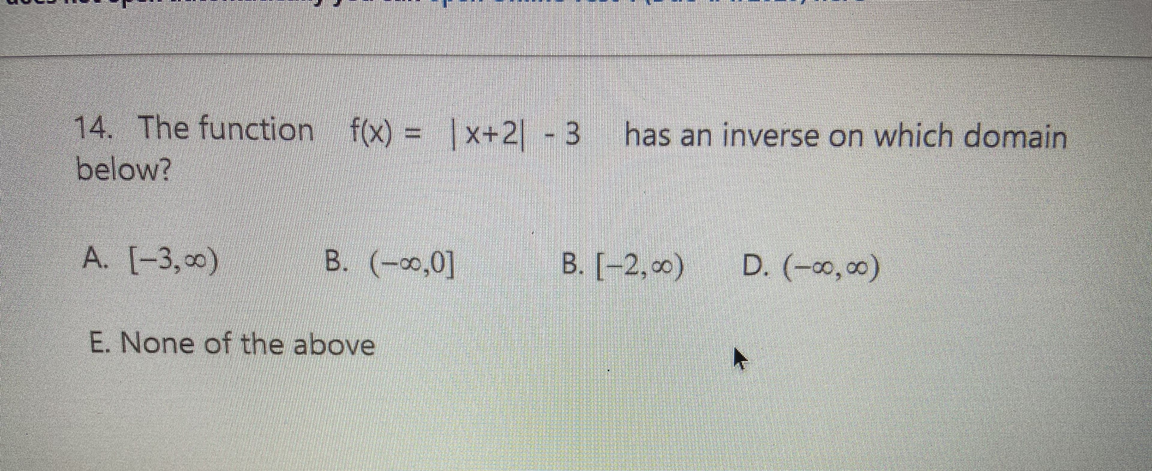 14. The function f(x) = |x+2 -3
has an inverse on which domain
below?
A. (-3,0)
B. (-0,0]
B. [-2, 0)
D. (-∞,∞0)
E. None of the above
