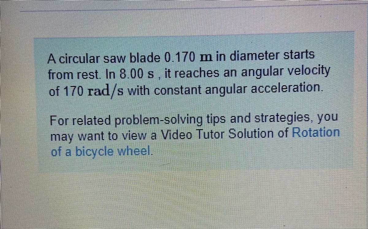 A circular saw blade 0.170 m in diameter starts
from rest In 8.00 s it reaches an angular
velocity
of 170 rad/s with constant angular acceleration
For related problem-solving tips and strategies, you
may want to view a Video Tutor Solution of Rotation
of a bicycle whheel.
