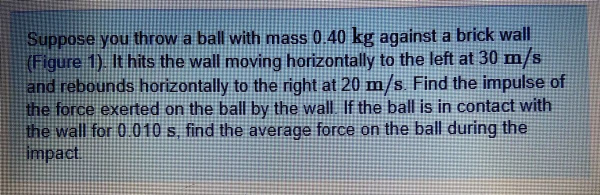 Suppose you throw a ball with mass 0.40 kg against a brick wall
(Figure 1). It hits the wall moving horizontally to the left at 30 m/s
and rebounds horizontally to the right at 20 m/s. Find the impulse of
the force exerted on the ball by the wall. If the ball is in contact with
the wall for 0.010 s, find the average force on the ball during the
impact.
