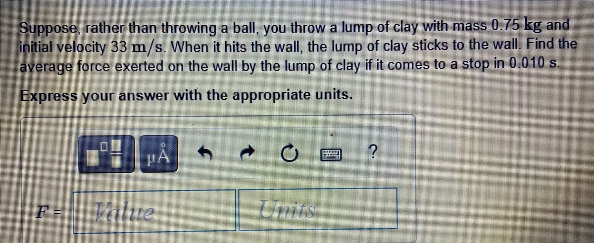 Suppose, rather than throwing a ball, you throw a lump of clay with mass 0.75 kg and
initial velocity 33 m/s. When it hits the wall, the lump of clay sticks to the wall. Find the
average force exerted on the wall by the lump of clay if it comes to a stop in 0.010 s.
Express your answer with the appropriate units.
F3=
Value
Unirs
