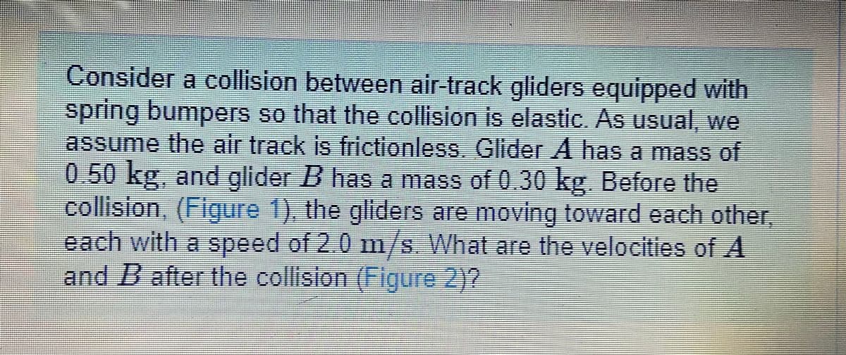 Consider a collision between air-track gliders equipped with
spring bumpers so that the collision is elastic. As usual, we
assume the air track is frictionless. Glider A has a mass of
0.50 kg, and glider B has a mass of 0.30 kg. Before the
collision, (Figure 1), the gliders are moving toward each other,
each with a speed of 2.0 1m/s. What are the velocities of A.
and B after the collision (Figure 2)?
