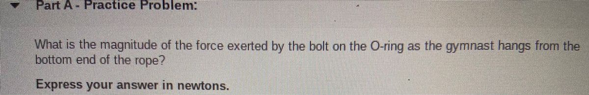 Part A Practice Problem:
What is the magnitude of the force exerted by the bolt on the O-ring as the gymnast hangs from the
bottom end of the rope?
Express your answer in newtons.
